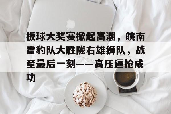 九游官方网站-板球大奖赛掀起高潮，皖南雷豹队大胜陇右雄狮队，战至最后一刻——高压逼抢成功的简单介绍