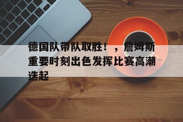 九游正版入口-德国队带队取胜！，詹姆斯重要时刻出色发挥比赛高潮迭起的简单介绍