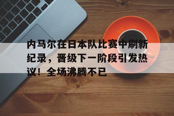 九游官网-内马尔在日本队比赛中刷新纪录，晋级下一阶段引发热议！全场沸腾不已的简单介绍