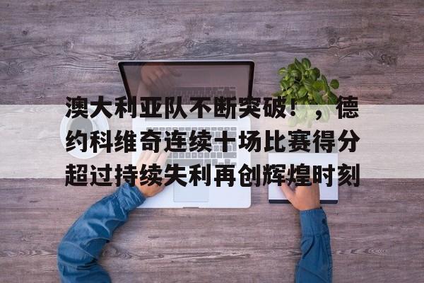 九游官网-关于澳大利亚队不断突破！，德约科维奇连续十场比赛得分超过持续失利再创辉煌时刻的信息