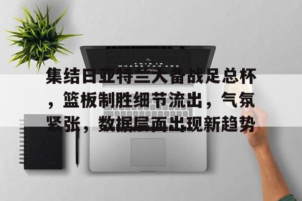 九游官网-关于集结日亚特兰大备战足总杯，篮板制胜细节流出，气氛紧张，数据层面出现新趋势的信息
