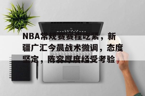 九游官网-包含NBA常规赛赛程吃紧，新疆广汇今晨战术微调，态度坚定，阵容厚度经受考验的词条