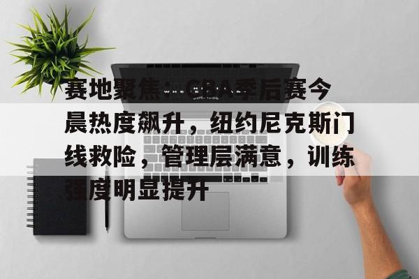 九游官网-包含赛地聚焦：CBA季后赛今晨热度飙升，纽约尼克斯门线救险，管理层满意，训练强度明显提升的词条